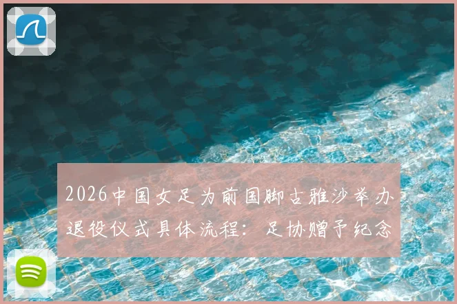 2026中国女足为前国脚古雅沙举办退役仪式具体流程：足协赠予纪念球衣，回顾其国家队高光生涯