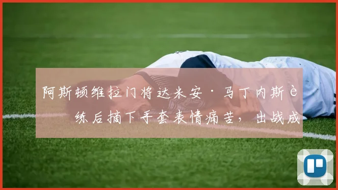 阿斯顿维拉门将达米安·马丁内斯训练后摘下手套表情痛苦,出战成疑?最新伤情解读与2026美洲杯前景分析