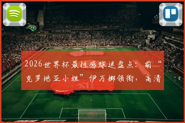 2026世界杯最性感球迷盘点：前“克罗地亚小姐”伊万娜领衔，高清美图及近况一览