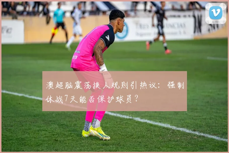 澳超脑震荡换人规则引热议：强制休战7天能否保护球员？