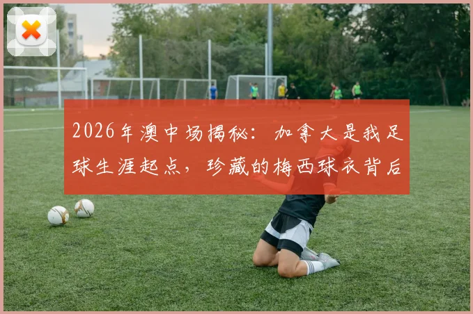 2026年澳中场揭秘:加拿大是我足球生涯起点,珍藏的梅西球衣背后故事