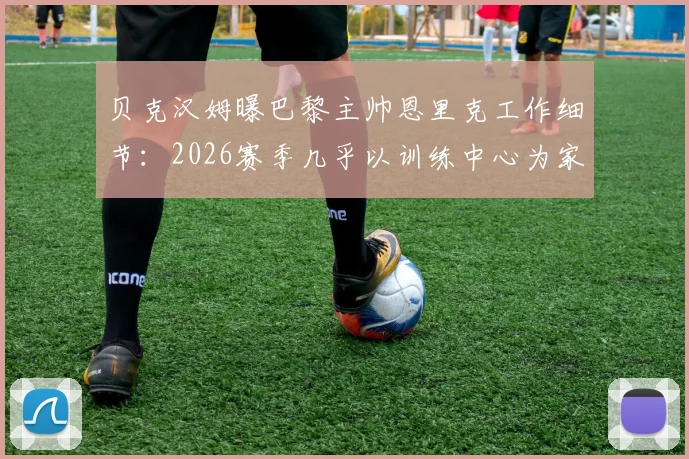贝克汉姆曝巴黎主帅恩里克工作细节：2026赛季几乎以训练中心为家，顶级教练的成功密码