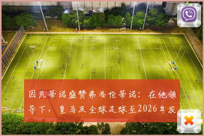 因凡蒂诺盛赞弗洛伦蒂诺：在他领导下，皇马及全球足球至2026年发展前景广阔