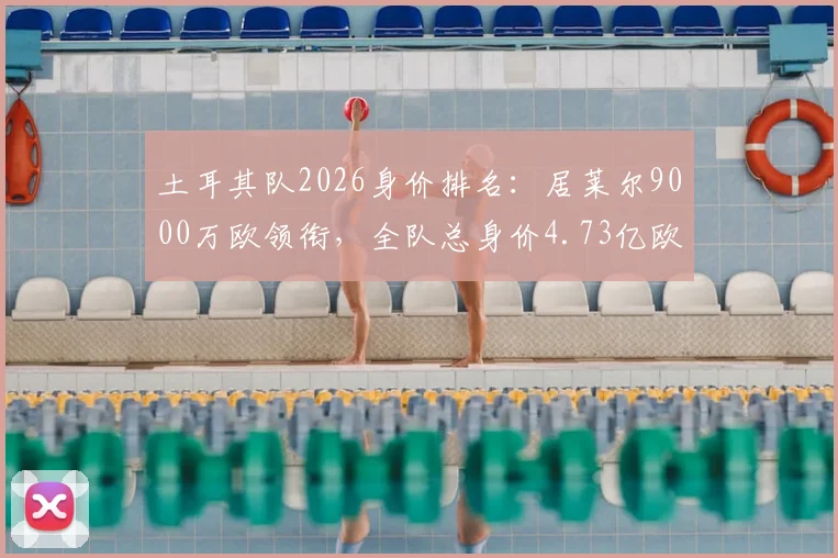 土耳其队2026身价排名:居莱尔9000万欧领衔,全队总身价4.73亿欧元解析,球星身价构成与球队战力评估