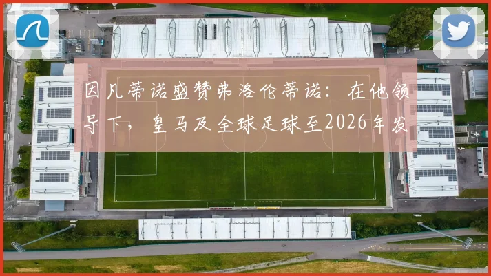 因凡蒂诺盛赞弗洛伦蒂诺：在他领导下，皇马及全球足球至2026年发展前景广阔