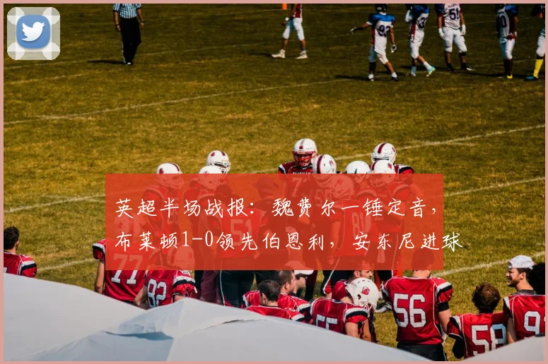英超半场战报:魏费尔一锤定音,布莱顿1-0领先伯恩利,安东尼进球遭VAR取消全过程分析
