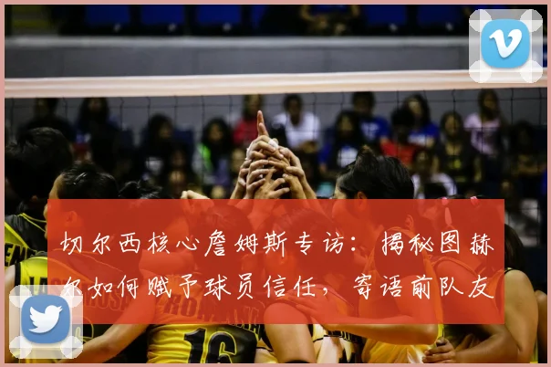 切尔西核心詹姆斯专访：揭秘图赫尔如何赋予球员信任，寄语前队友库库雷利亚皇马新征程
