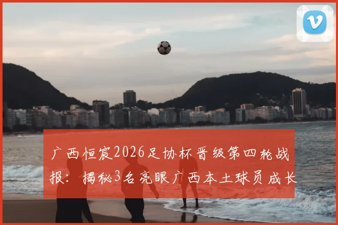 广西恒宸2026足协杯晋级第四轮战报：揭秘3名亮眼广西本土球员成长之路与球队晋级历程分析