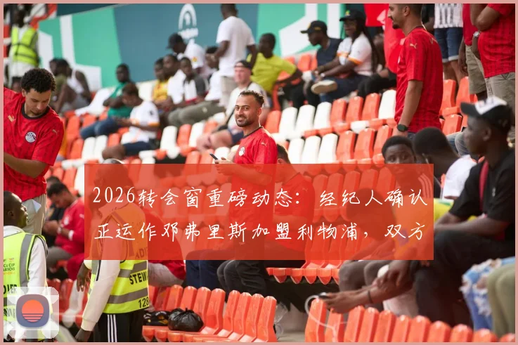 2026转会窗重磅动态：经纪人确认正运作邓弗里斯加盟利物浦，双方首次接触引关注