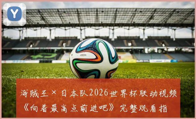 海贼王×日本队2026世界杯联动视频《向着最高点前进吧》完整观看指南:路飞与球员同框、主题解读与资源获取