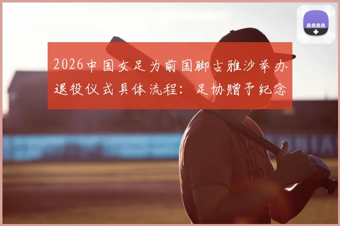 2026中国女足为前国脚古雅沙举办退役仪式具体流程:足协赠予纪念球衣,回顾其国家队高光生涯
