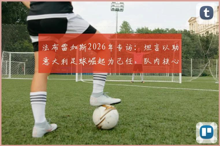 法布雷加斯2026年专访：坦言以助意大利足球崛起为己任，队内核心帕斯留队前景分析
