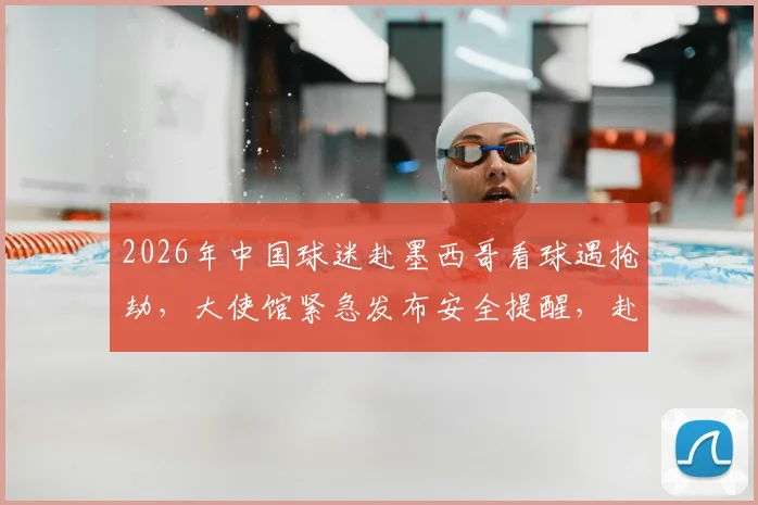 2026年中国球迷赴墨西哥看球遇抢劫，大使馆紧急发布安全提醒，赴墨观赛必看指南